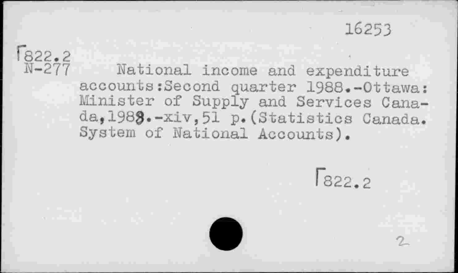 ﻿16253
C822.2
N-277 national income and expenditure accounts:Second quarter 1988.-Ottawa: Minister of Supply and Services Canada, 1983«-xiv,51 p.(Statistics Canada. System of national Accounts).
Fs22.2